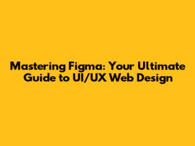 Mastering Figma: Your Ultimate Guide to UI/UX Web Design