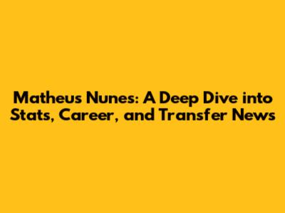 Matheus Nunes: A Deep Dive into Stats, Career, and Transfer News