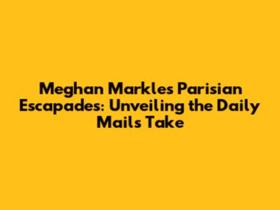Meghan Markle's Parisian Escapades: Unveiling the Daily Mail's Take