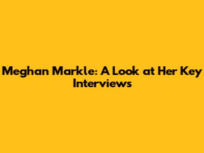 Meghan Markle: A Look at Her Key Interviews