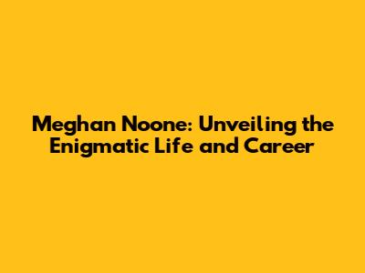 Meghan Noone: Unveiling the Enigmatic Life and Career