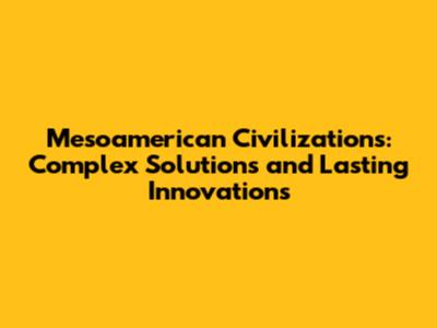 Mesoamerican Civilizations: Complex Solutions and Lasting Innovations