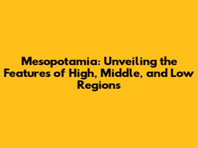 Mesopotamia: Unveiling the Features of High, Middle, and Low Regions
