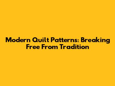 Modern Quilt Patterns: Breaking Free From Tradition