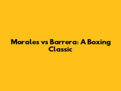 Morales vs Barrera: A Boxing Classic