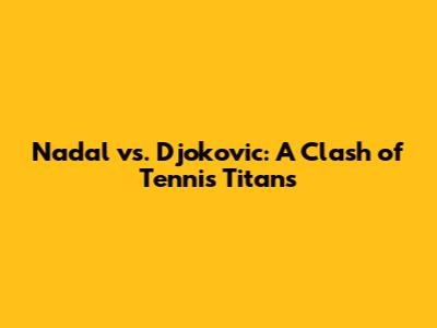 Nadal vs. Djokovic: A Clash of Tennis Titans