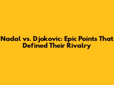 Nadal vs. Djokovic: Epic Points That Defined Their Rivalry
