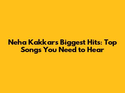 Neha Kakkar's Biggest Hits: Top Songs You Need to Hear