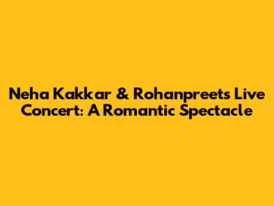 Neha Kakkar & Rohanpreet's Live Concert: A Romantic Spectacle