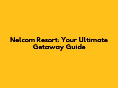 Nelcom Resort: Your Ultimate Getaway Guide