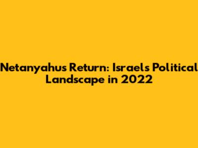 Netanyahu's Return: Israel's Political Landscape in 2022