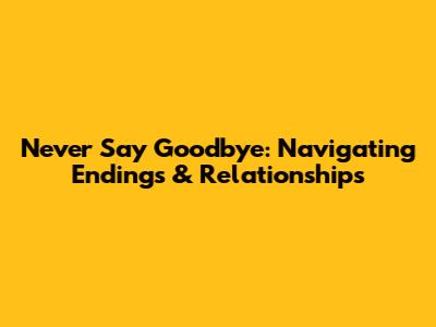 Never Say Goodbye: Navigating Endings & Relationships