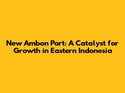 New Ambon Port: A Catalyst for Growth in Eastern Indonesia