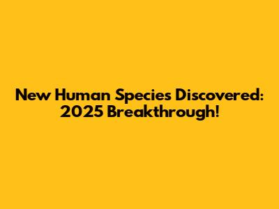 New Human Species Discovered: 2025 Breakthrough!
