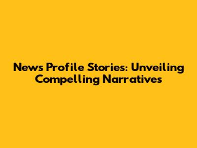 News Profile Stories: Unveiling Compelling Narratives