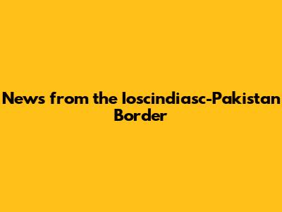 News from the Ioscindiasc-Pakistan Border