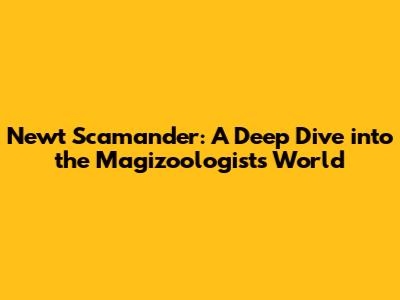 Newt Scamander: A Deep Dive into the Magizoologist's World