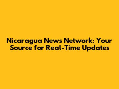 Nicaragua News Network: Your Source for Real-Time Updates