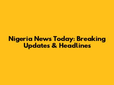 Nigeria News Today: Breaking Updates & Headlines