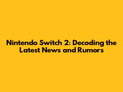 Nintendo Switch 2: Decoding the Latest News and Rumors
