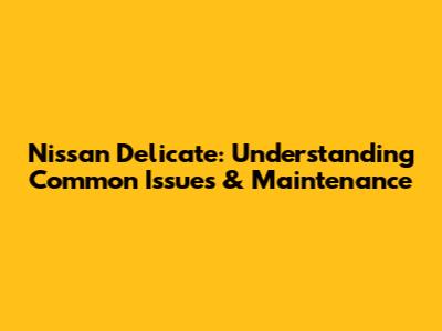 Nissan Delicate: Understanding Common Issues & Maintenance