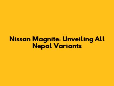 Nissan Magnite: Unveiling All Nepal Variants