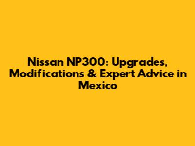 Nissan NP300: Upgrades, Modifications & Expert Advice in Mexico