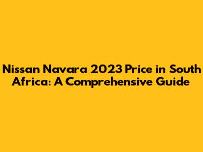 Nissan Navara 2023 Price in South Africa: A Comprehensive Guide
