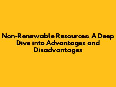 Non-Renewable Resources: A Deep Dive into Advantages and Disadvantages