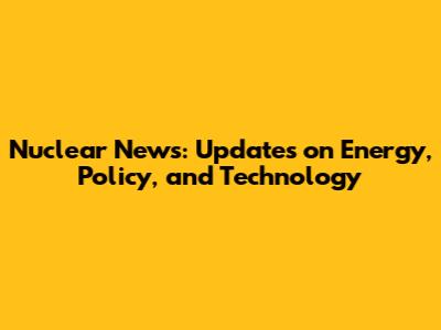 Nuclear News: Updates on Energy, Policy, and Technology