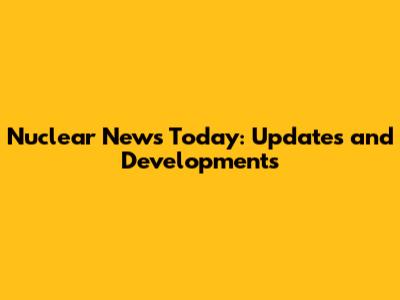 Nuclear News Today: Updates and Developments