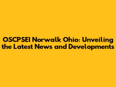 OSCPSEI Norwalk Ohio: Unveiling the Latest News and Developments