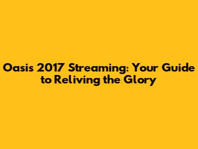 Oasis 2017 Streaming: Your Guide to Reliving the Glory