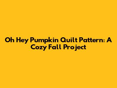 Oh Hey Pumpkin Quilt Pattern: A Cozy Fall Project