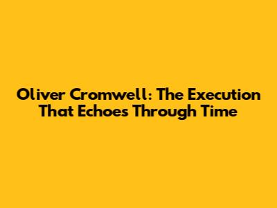 Oliver Cromwell: The Execution That Echoes Through Time