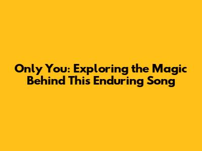 Only You: Exploring the Magic Behind This Enduring Song