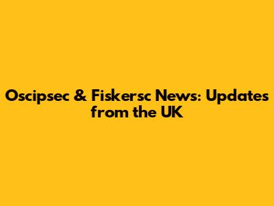 Oscipsec & Fiskersc News: Updates from the UK