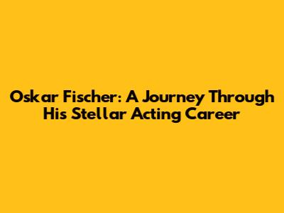 Oskar Fischer: A Journey Through His Stellar Acting Career