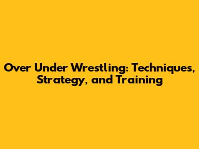 Over Under Wrestling: Techniques, Strategy, and Training