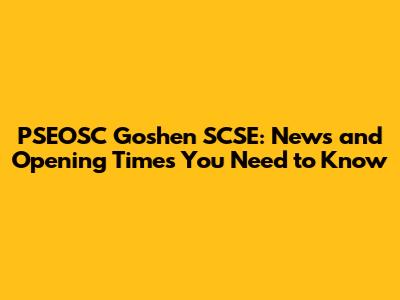 PSEOSC Goshen SCSE: News and Opening Times You Need to Know