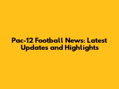 Pac-12 Football News: Latest Updates and Highlights