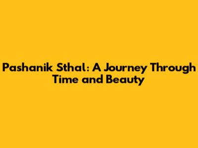 Pashanik Sthal: A Journey Through Time and Beauty