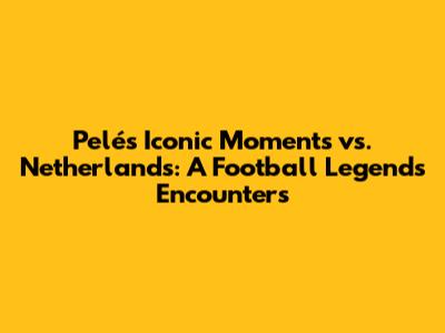 Pelé's Iconic Moments vs. Netherlands: A Football Legend's Encounters