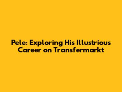 Pele: Exploring His Illustrious Career on Transfermarkt