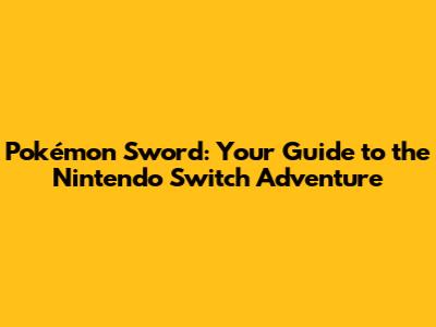 Pokémon Sword: Your Guide to the Nintendo Switch Adventure