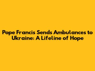 Pope Francis Sends Ambulances to Ukraine: A Lifeline of Hope