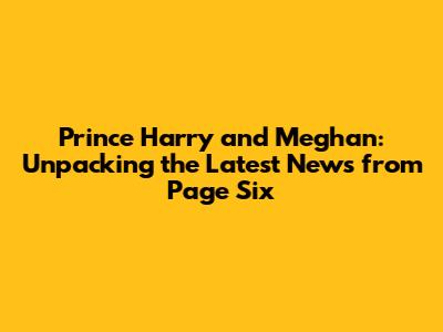 Prince Harry and Meghan: Unpacking the Latest News from Page Six