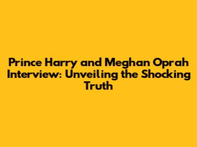Prince Harry and Meghan Oprah Interview: Unveiling the Shocking Truth