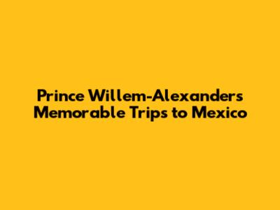 Prince Willem-Alexander's Memorable Trips to Mexico