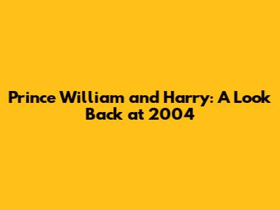 Prince William and Harry: A Look Back at 2004